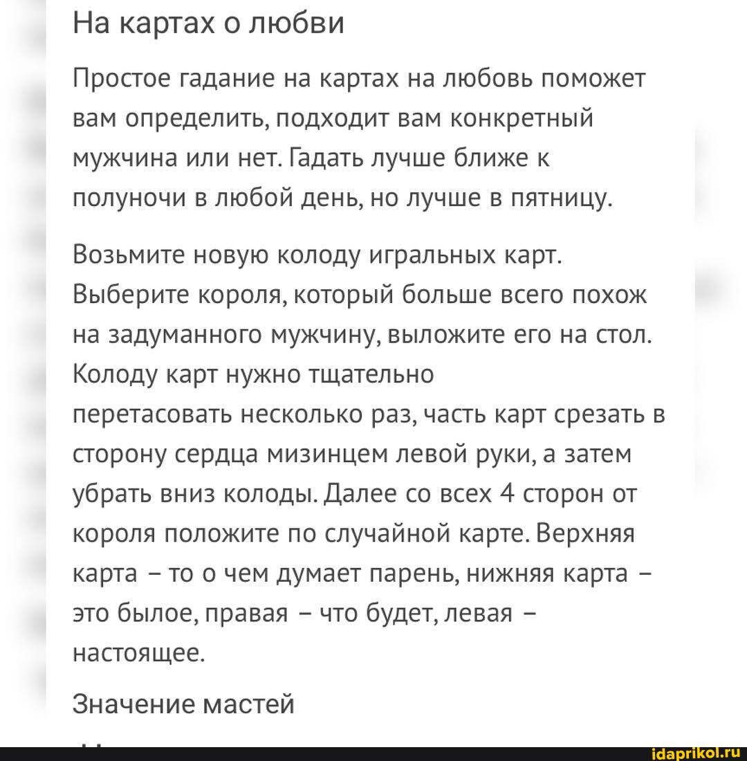 На картах о любви
Простое гадание на картах на любовь поможет вам определить, подходит вам конкретный мужчина или нет. Гадать лучше ближе к полуночи в любой день, но лучше в пятницу.
Возьмите новую колоду игральных карт.
Выберите короля, который больше всего похож на задуманного мужчину, выложите его на стол.
Колоду карт нужно тщательно
перетасовать несколько раз, часть карт срезать в сторону сердца мизинцем левой руки, а затем убрать вниз колоды. Далее со всех 4 сторон от короля положите по случайной карте. Верхняя карта - то о чем думает парень, нижняя карта - это былое, правая - что будет, левая настоящее.
Значение мастей