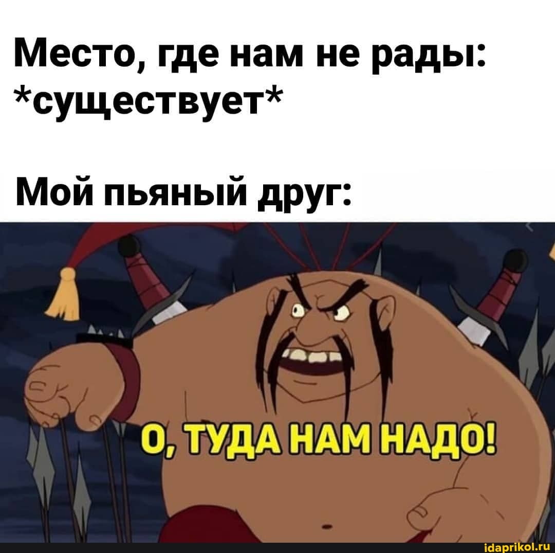 Место, где нам не рады:
*существует*
Мой пьяный друг:
ТУДАНАМ'НАДО!