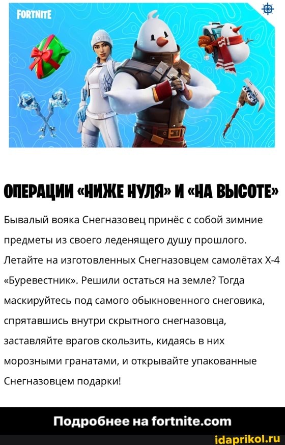 ОПЕРАЦИИ "НИЖЕ НУЛЯ" И "НА ВЫСОТЕ"
Бывалый вояка Снегназовец принёс с собой зимние предметы из своего леденящего душу прошлого.
Летайте на изготовленных Снегназовцем самолётах
"Буревестник". Решили остаться на земле? Тогда маскируйтесь под самого обыкновенного снеговика, спрятавшись внутри скрытного снегназовца, заставляйте врагов скользить, кидаясь в них морозными гранатами, и открывайте упакованные
Снегназовцем подарки!
Подробнее на
на - Подробнее на fortnite.com