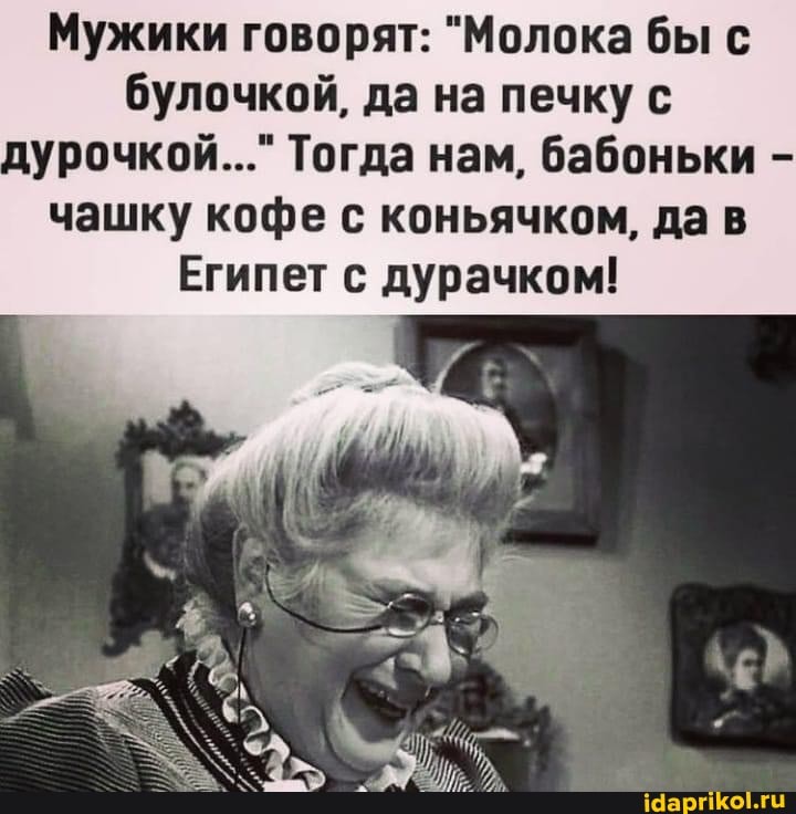 Мужики говорят: "Молока бы с булочкой, да на печку с дурочкой..." Тогда нам, бабоньки - чашку кофе с коньячком, да в
Египет с дурачком!