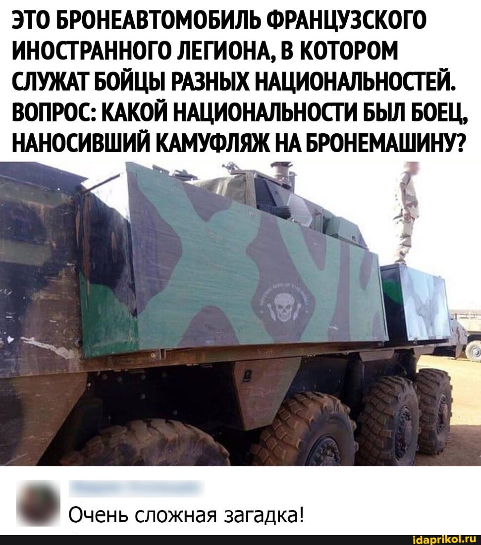 ЭТО БРОНЕАВТОМОБИЛЬ ФРАНЦУЗСКОГО ИНОСТРАННОГО ЛЕГИОНА, В КОТОРОМ СЛУЖАТ БОЙЦЫ РАЗНЫХ НАЦИОНАЛЬНОСТЕЙ.
ВОПРОС: КАКОЙ НАЦИОНАЛЬНОСТИ БЫЛ БОЕЦ,
НАНОСИВШИЙ КАМУФЛЯЖ НА БРОНЕМАШИНУ?
Очень сложная загадка!