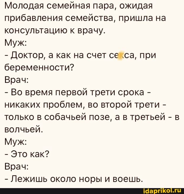 Молодая семейная пара, ожидая прибавления семейства, пришла на консультацию к врачу.
Муж:
- Доктор, а как на счет секса, при беременности?
Врач:
- Во время первой трети срока - никаких проблем, во второй трети - только в собачьей позе, а в третьей - в волчьей.
Муж:
- Это как?
Врач:
- Лежишь около норы и воешь.