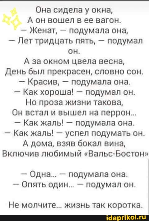 Она сидела у окна,
А он вошел в ее вагон.
подумала она,
Лет тридцать пять, подумал
А за окном цвела весна,
День был прекрасен, словно сон.
подумала она.
Как хороша! подумал он.
Но проза жизни такова,
Он встал и вышел на перрон...
подумала она.
успел подумать он.
А дома, взяв бокал вина,
Включив любимый "Вальс-Бостон"
подумала она.
подумал он.
Не молчите... жизнь так коротка.