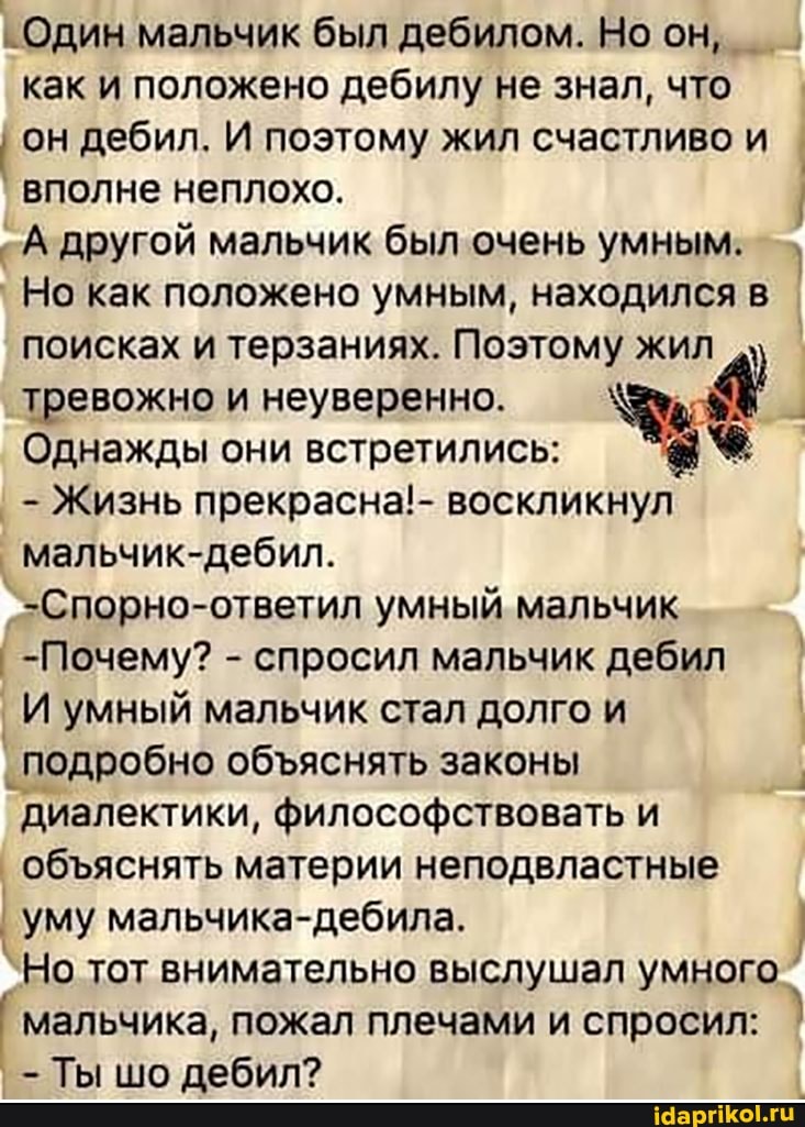 Один мальчик был дебилом. Но он, как и положено дебилу не знал, что
он дебил. И поэтому жил счастливо и I вполне неплохо.
гА другой мальчик был очень умным.
Но как положено умным, находился в поисках и терзаниях. Поэтому жил тревожно и неуверенно.
Однажды они встретились:
- Жизнь прекрасна!- воскликнул
мальчик-дебил.
`-Спорно-ответил умный мальчик
-Почему? - спросил мальчик дебил I
I И умный мальчик стал долго и
I подробно обяснять законы диалектики, философствовать и
обяснять материи неподвластные
уму мальчика- дебила.
`Но тот внимательно выслушал умного мальчика, пожал плечами и спросил:
- Ты шо дебил?
