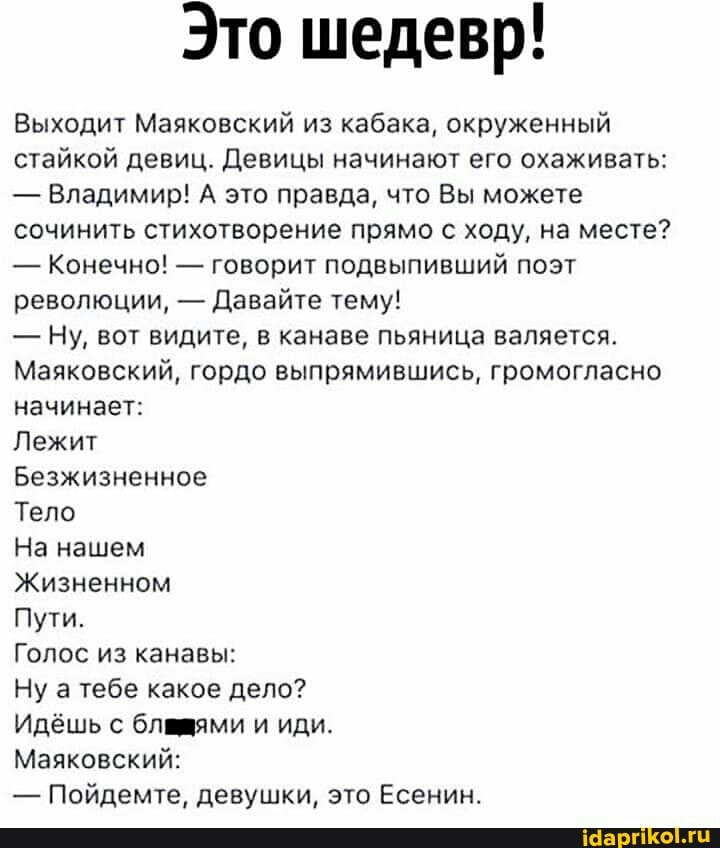 Это шедевр!
Выходит Маяковский из кабака, окруженный стайкой девиц. Девицы начинают его охаживать:
- Владимир! А это правда, что Вы можете сочинить стихотворение прямо с ходу, на месте?
- Конечно! - говорит подвыпивший поэт революции, - Давайте тему!
- Ну, вот видите, в канаве пьяница валяется.
Маяковский, гордо выпрямившись, громогласно начинает:
Лежит
Безжизненное
Тело
На нашем
Жизненном
Пути.
Голос из канавы:
Ну а тебе какое дело?
Идёшь с бламями и иди.
Маяковский:
- Пойдемте, девушки, это Есенин.