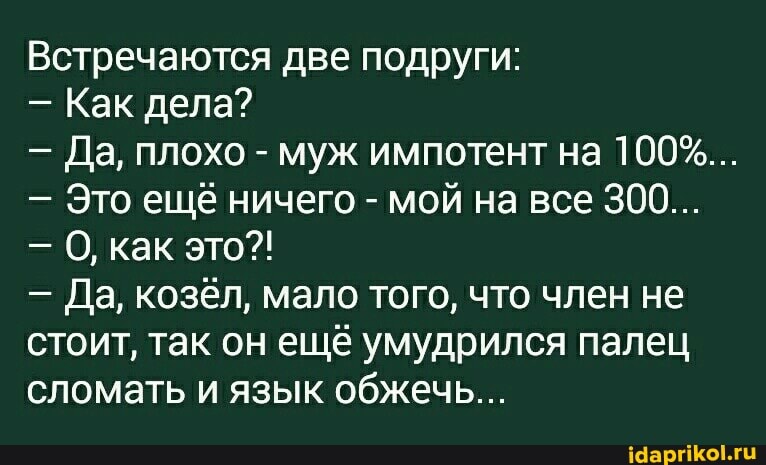 Встречаются две подруги:
- Как дела?
- Да, плохо - муж импотент на 100%...
- Это ещё ничего - мой на все 300...
- О, как это?!
- Да, козёл, мало того, что член не
стоит, так он ещё умудрился палец сломать и язык обжечь...