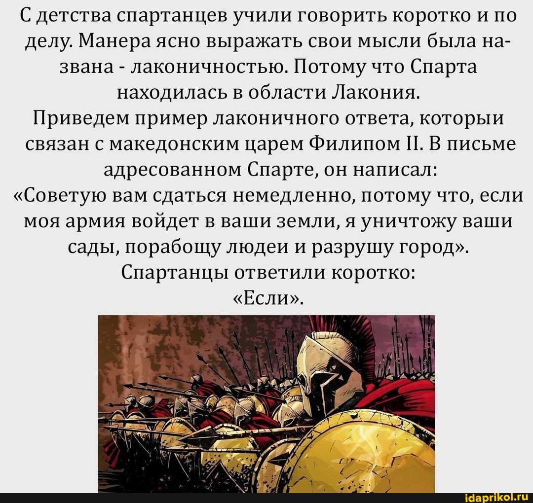С детства спартанцев учили говорить коротко и по делу. Манера ясно выражать свои мысли была на- звана - лаконичностью. Потому что Спарта находилась в области Лакония.
Приведем пример лаконичного ответа, которыи связан с македонским царем Филипом П. В письме адресованном Спарте, он написал:
"Советую вам сдаться немедленно, потому что, если моя армия войдет в ваши земли, я уничтожу ваши сады, порабощу людеи и разрушу город".
Спартанцы ответили коротко:
"Если".