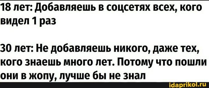 18 лет: Добавляешь в соцсетях всех, кого видел 1 раз
30 лет: Не добавляешь никого, даже тех, кого знаешь много лет. Потому что пошли они в жопу, лучше бы не знал