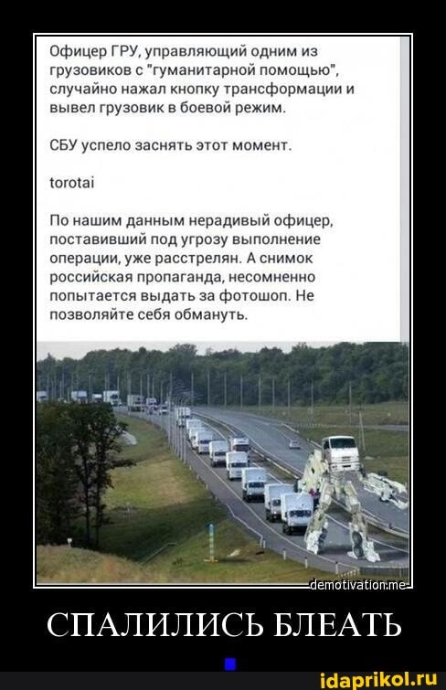 Офицер ГРУ, управляющий одним из грузовиков с "гуманитарной помощью", случайно нажал кнопку трансформации и вывел грузовик в боевой режим.
СБУ успело заснять этот момент.
По нашим данным нерадивый офицер, поставивший под угрозу выполнение операции, уже расстрелян. А снимок российская пропаганда, несомненно попытается выдать за фотошоп. Не позволяйте себя обмануть.
СПАЛИЛИСЬ БЛЕАТЬ