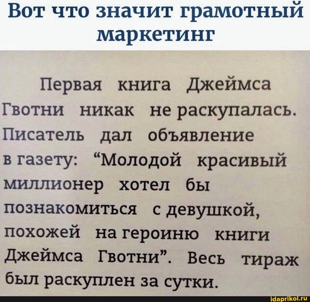Вот что значит грамотный маркетинг
Первая книга Джеймса
Гвотни никак не раскупалась.
Писатель дал обявление в газету: "Молодой красивый миллионер хотел бы познакомиться с девушкой, похожей нагероиню книги
Джеймса Гвотни". Весь тираж был раскуплен за сутки.