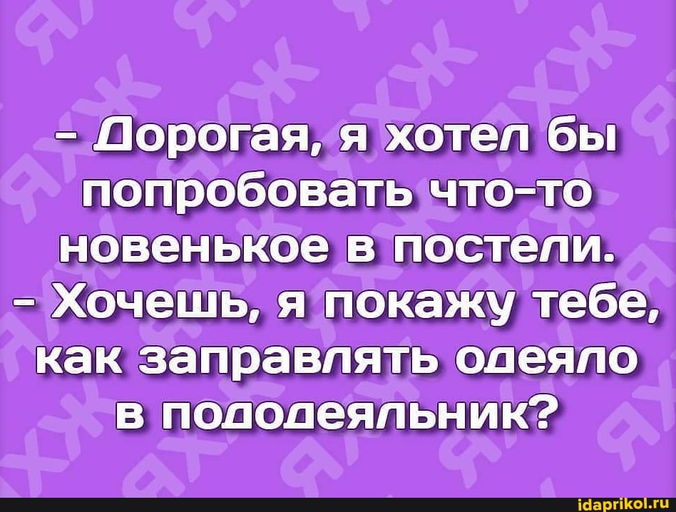 Порогая, я хотел бы попробовать что-то новенькое в постели.
Хочешь, я покажу тебе, как заправлять олеяпо в пододеяльник?