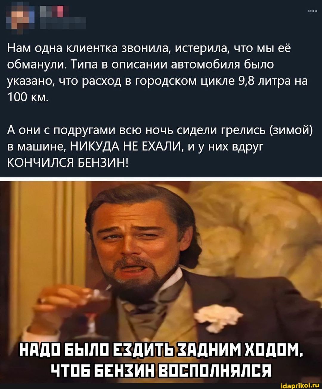 Нам одна клиентка обманули. Типа во
Нам одна клиентка звонила, истерила, что мы её писании автомобиля было
указано, что расход в городском цикле 9,8 литра на
100 км.
А они с подругами в машине, НИКУДА
они подругами всю ночь сидели грелись (зимой) машине, НИКУДА НЕ ЕХАЛИ, иу них вдруг
КОНЧИЛСЯ БЕНЗИН!
НАДО БЫЛО ЕЗДИТЬ ЗАДНИМ ХОДОМ,
ЧТОЕ БЕНЗИН ВОСПОЛНЯЛСЯ