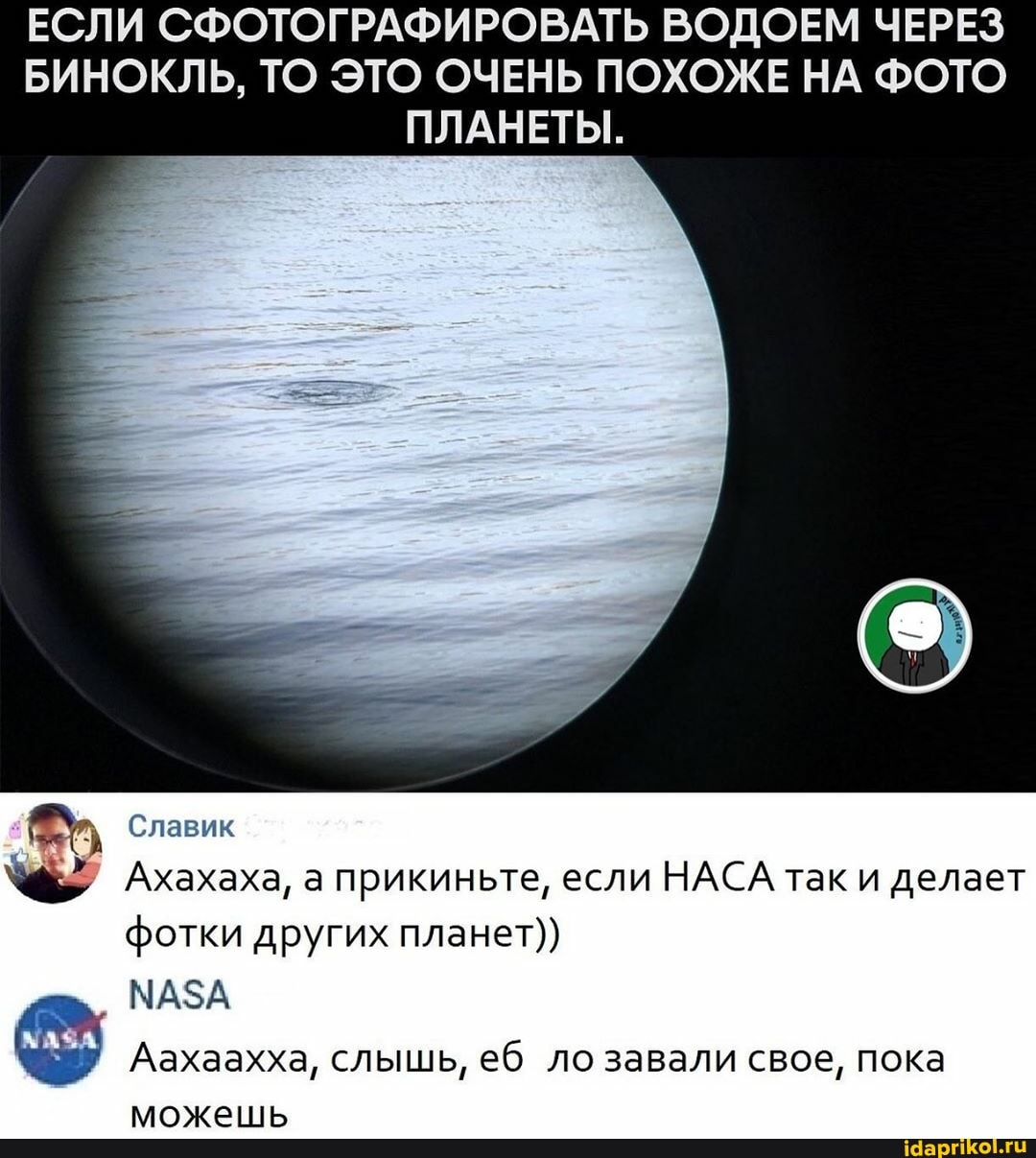 ЕСЛИ СФОТОГРАФИРОВАТЬ ВОДОЕМ ЧЕРЕЗ БИНОКЛЬ, ТО ЭТО ОЧЕНЬ ПОХОЖЕ НА ФОТО ПЛАНЕТЫ.
Славик
Ахахаха, а прикиньте, если НАСА так и делает фотки других планет))
МАЗА
Аахаахха, слышь, еб ло завали свое, пока можешь
