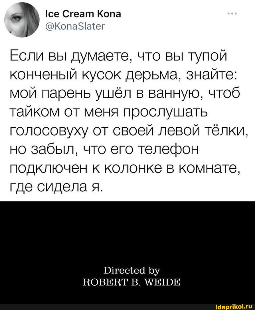 Сгеат Копа
Если вы думаете, что вы тупой конченый кусок дерьма, знайте: мой парень ушёл в ванную, чтоб тайком от меня прослушать голосовуху от своей левой тёлки, но забыл, что его телефон подключен к колонке в комнате, где сидела я.
Плтецщеа Ъу
ВОВЕВТ В. МЕШЕ