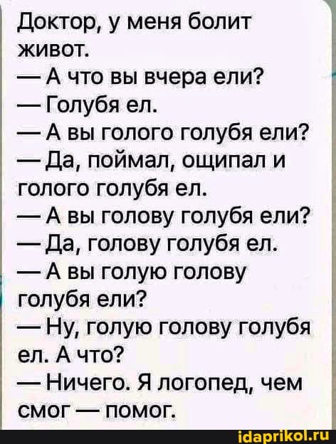 Доктор, у меня болит живот.
- А что вы вчера ели? I
- Голубя ел.
-А вы голого голубя ели?
- Да, поймал, ощипал и голого голубя ел.
вы голову голубя ели?
- Да, голову голубя ел.
- Авы голую голову голубя ели?
- Ну, голую голову голубя ел. А что?
- Ничего. Я логопед, чем
Смог - Помог