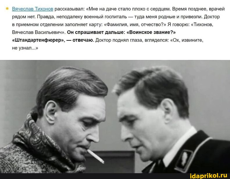 Вячеслав Тихонов рассказывал: "Мне на даче стало плохо с сердцем. Время позднее, врачей рядом нет. Правда, неподалеку военный госпиталь - туда меня родные и привезли. Доктор
в приемном отделении заполняет карту: "Фамилия, имя, отчество?" Я говорю: "Тихонов,
Вячеслав Васильевич". Он спрашивает дальше: "Воинское звание?"
"Штандартенфюрер", - отвечаю. Доктор поднял глаза, вгляделся: "Ох, извините,
не узнал..."