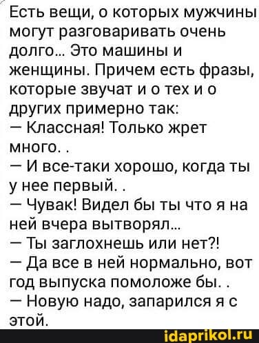 _Есть вещи, о которых мужчины могут разговаривать очень долго... Это машины и женщины. Причем есть фразы, которые звучат и о тех ио других примерно так:
- Классная! Только жрет много. .
- И все-таки хорошо, когда ты у нее первый. .
- Чувак! Видел бы ты что я на ней вчера вытворял...
- Ты заглохнешь или нет?!
- Да все в ней нормально, вот год выпуска помоложе бы. .
- Новую надо, запарился я с этой.