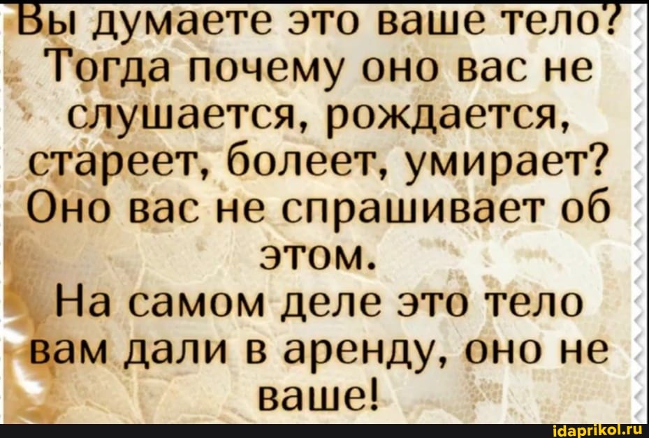 ы думаете это ваше тело:
I Тогда почему оно вас не слушается, рождается, стареет, болеет, умирает?
Оно вас не спрашивает об этом.
На самом деле это тело вам дали в аренду, оно не ваше!