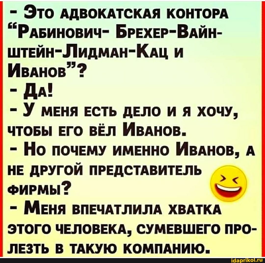 - Это АДВОКАТСКАЯ КОНТОРА
"РАБИНОВИЧ- БРЕХЕР-ВАЙН-
ШТЕЙН-ЛидмАН-КАЦ И ИвАнов"
- ДА!
- У МЕНЯ ЕСТЬ ДЕЛО И Я ХОЧУ,
ЧТОБЫ ЕГО ВЁЛ ИВАНОВ.
- Но ПОЧЕМУ ИМЕННО ИВАНОВ, А НЕ ДРУГОЙ ПРЕДСТАВИТЕЛЬ ФИРМЫ?
- МЕНЯ ВПЕЧАТЛИЛА ХВАТКА ЭТОГО ЧЕЛОВЕКА, СУМЕВШЕГО ПРО-
ЛЕЗТЬ В ТАКУЮ КОМПАНИЮ.
