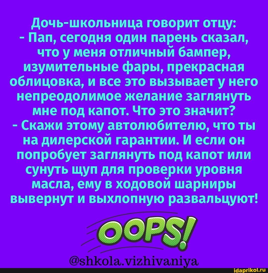 говорит отцу:
- Пап, сегодня один парень сказал, что у меня отличный бампер, изумительные фары, прекрасная облицовка, и все это вызывает у/ него непреодолимое желание заглянуть мне под капот. Что это значит?
- Скажи этому автолюбителю, что ты на дилерской гарантии. И если он попробует заглянуть под капот или сунуть щуп для проверки уровня масла, ему в ходовой шарниры вывернут и выхлопную развальцуют!
аа