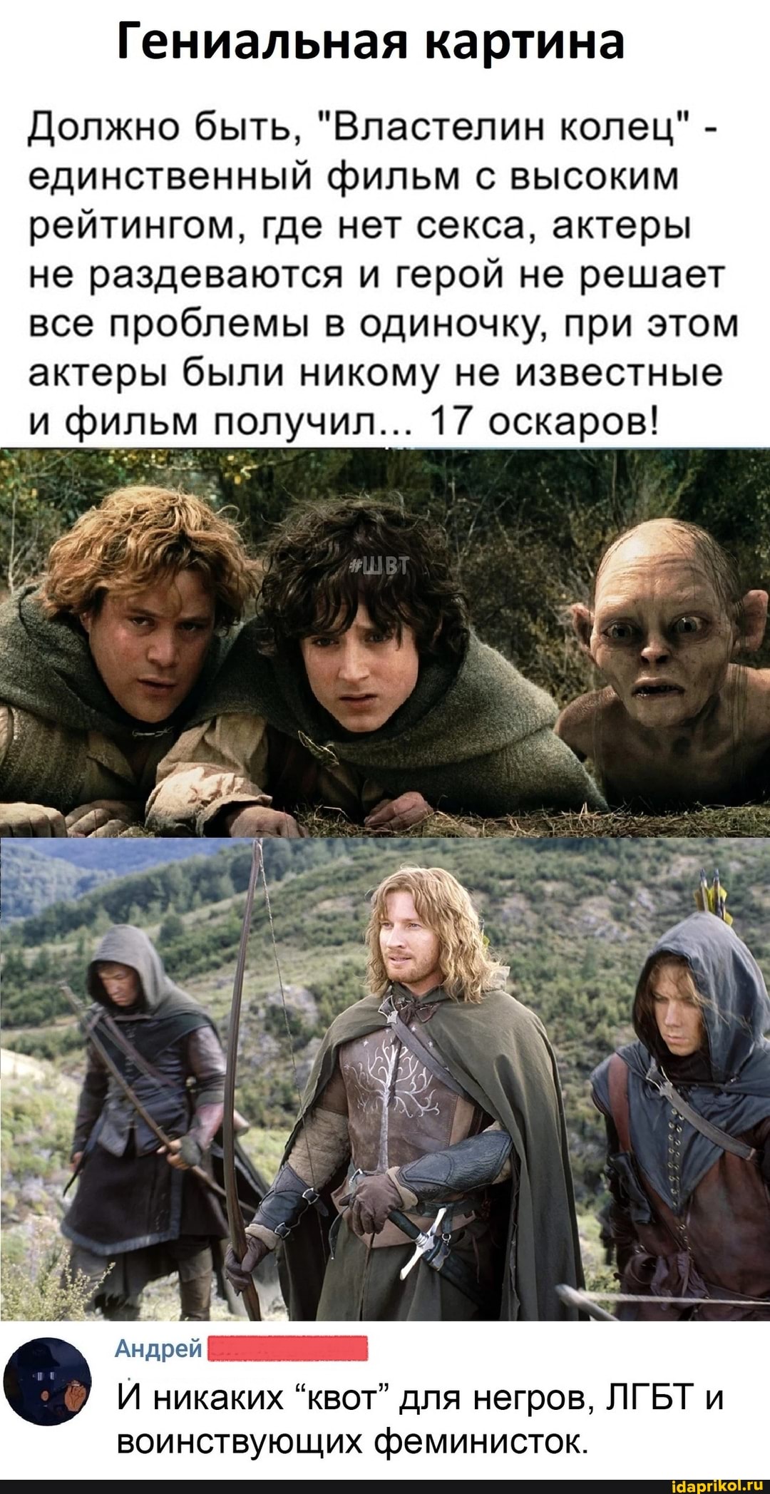 Гениальная картина
Должно быть, "Властелин колец" - единственный фильм с высоким рейтингом, где нет секса, актеры не раздеваются и герой не решает все проблемы в одиночку, при этом актеры были никому не известные и фильм получил... 17 оскаров!
Андрей
И никаких "квот" для негров, ЛГБТ и воинствующих феминисток.