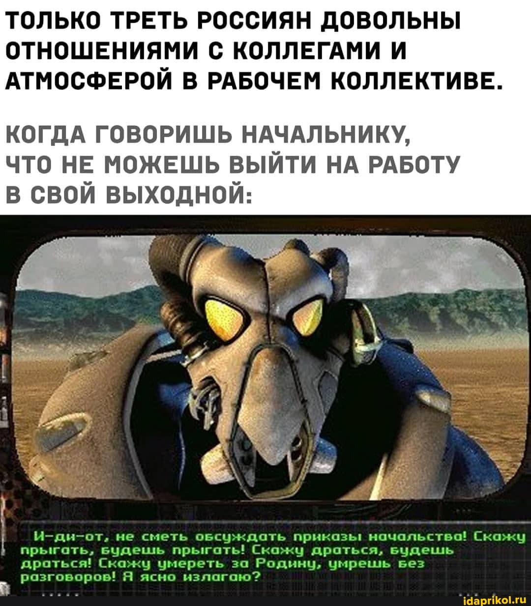 ТОЛЬКО ТРЕТЬ РОССИЯН ДОВОЛЬНЫ ОТНОШЕНИЯМИ С КОЛЛЕГАМИ И АТМОСФЕРОЙ В РАБОЧЕМ КОЛЛЕКТИВЕ.
КОГДА ГОВОРИШЬ НАЧАЛЬНИКУ,
ЧТО НЕ МОЖЕШЬ ВЫЙТИ НА РАБОТУ В СВОЙ ВЫХОДНОЙ:
И-ди-от, не сметь осуждать приказы начальство! Скажу прыгать, вудешль прыгать! Скажу драться, веудеишиь драться! Скажц умереть за Родину, умрешь вез разговоров! Я ясно излагаю?