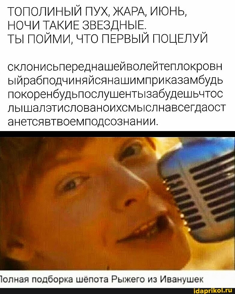 ТОПОЛИНЫЙ ПУХ, ЖАРА, ИЮНЬ,
НОЧИ ТАКИЕ ЗВЕЗДНЫЕ,
ТЫ ПОЙМИ, ЧТО ПЕРВЫЙ ПОЦЕЛУЙ
склонисьпереднашейволейтеплокровн
ыйрабподчиняйсянашимприказамбудь
покоренбудьпослушентызабудешьчтос
лышалэтислованоихсмыслнавсегдаост анетсявтвоемподсознании.
олная подборка шёпота Рыжего из Иванушек