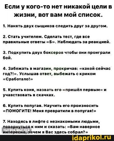 Если у кого-то нет никакой цели в жизни, вот вам мой список.
1. Нанять двух сыщиков следить друг за другом.
2. Стать учителем. Сделать тест, где все правильные ответы "Б". Наблюдать за реакцией.
3. Подкупить двух боксеров чтобы они проиграли бой.
4. Забежать в магазин, прокричав: "какой сейчас год?!. Услышав ответ, выбежать с криком
"Сработал
5. Купить коня, назвать его "пришёл первым" и учавствовать в скачках.
6. Купить попугая. Научить его произносить
"ПОМОГИТЕ! Меня превратили в попугая!"
7. Находясь в лифте с незнакомыми людьми, ревовнызьсяк ним и сказать: "Вам наверное