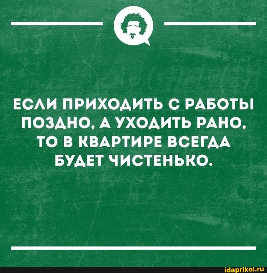 ЕСЛИ ПРИХОДИТЬ С РАБОТЫ ПОЗДНО, А УХОДИТЬ РАНО,
ТО В КВАРТИРЕ ВСЕГДА БУДЕТ ЧИСТЕНЬКО.
