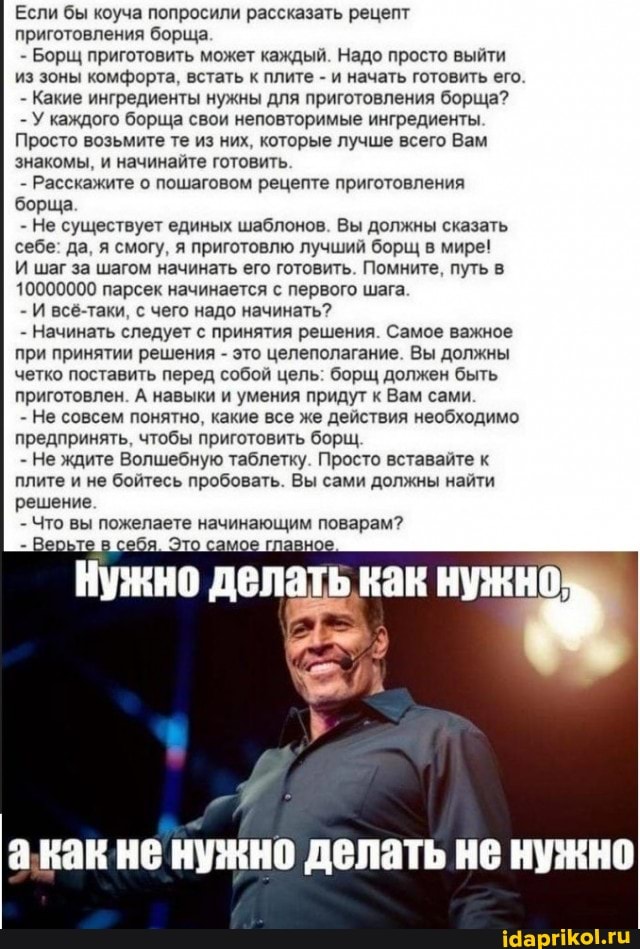 Если бы коуча попросили рассказать рецепт приготовления борща
- Борщ приготовить может каждый. Надо просто выйти из зоны комфорта, встать к плите - и начать готовить его.
- Какие ингредиенты нужны для приготовления борща?
- У каждого борща свои неповторимые ингредиенты.
Просто возьмите те из них, которые лучше всего Вам знакомы, и начинайте готовить
- Расскажите о пошаговом рецепте приготовления борща
- Не существует единых шаблонов. Вы должны сказать себе: да, я смогу, я приготовлю лучший борщ в мире!
И шаг за шагом начинать его готовить. Помните, путь в
10000000 парсек начинается с первого шага.
- И всё-таки, с чего надо начинать?
- Начинать следует с принятия решения. Самое важное при принятии решения - это целеполагание. Вы должны четко поставить перед собой цель: борщ должен быть приготовлен. А навыки и умения придут к Вам сами
- Не совсем понятно, какие все же действия необходимо предпринять, чтобы приготовить борщ,
- Не ждите Волшебную таблетку. Просто вставайте к плите и не бойтесь пробовать. Вы сами должны найти решение.
- Что вы пожелаете начинающим поварам?
Верьте в то самое главное
акак не нужно делать не нужно