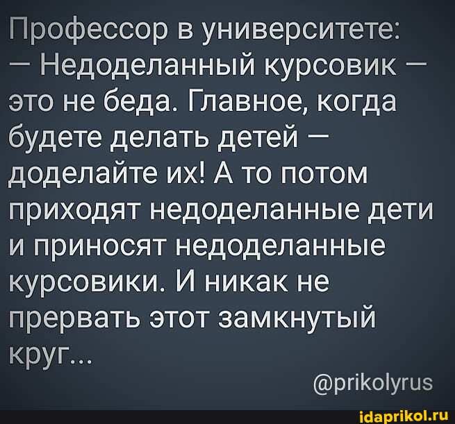 Профессор в университете:
- Недоделанный курсовик - это не беда. Главное, когда будете делать детей - доделайте их! А то потом приходят недоделанные дети и приносят недоделанные курсовики. И никак не прервать этот замкнутый
Круг...