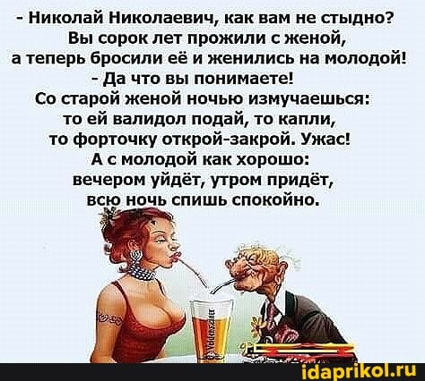 - Николай Николаевич, как вам не стыдно?
Вы сорок лет прожили с женой, а теперь бросили её и женились на молодой!
- Да что вы понимаете!
Со старой женой ночью измучаешься: то ей валидол подай, то капли, то форточку открой-закрой. Ужас!
А с молодой как хорошо: вечером уйдёт, утром придёт, всю ночь спишь спокойно.
