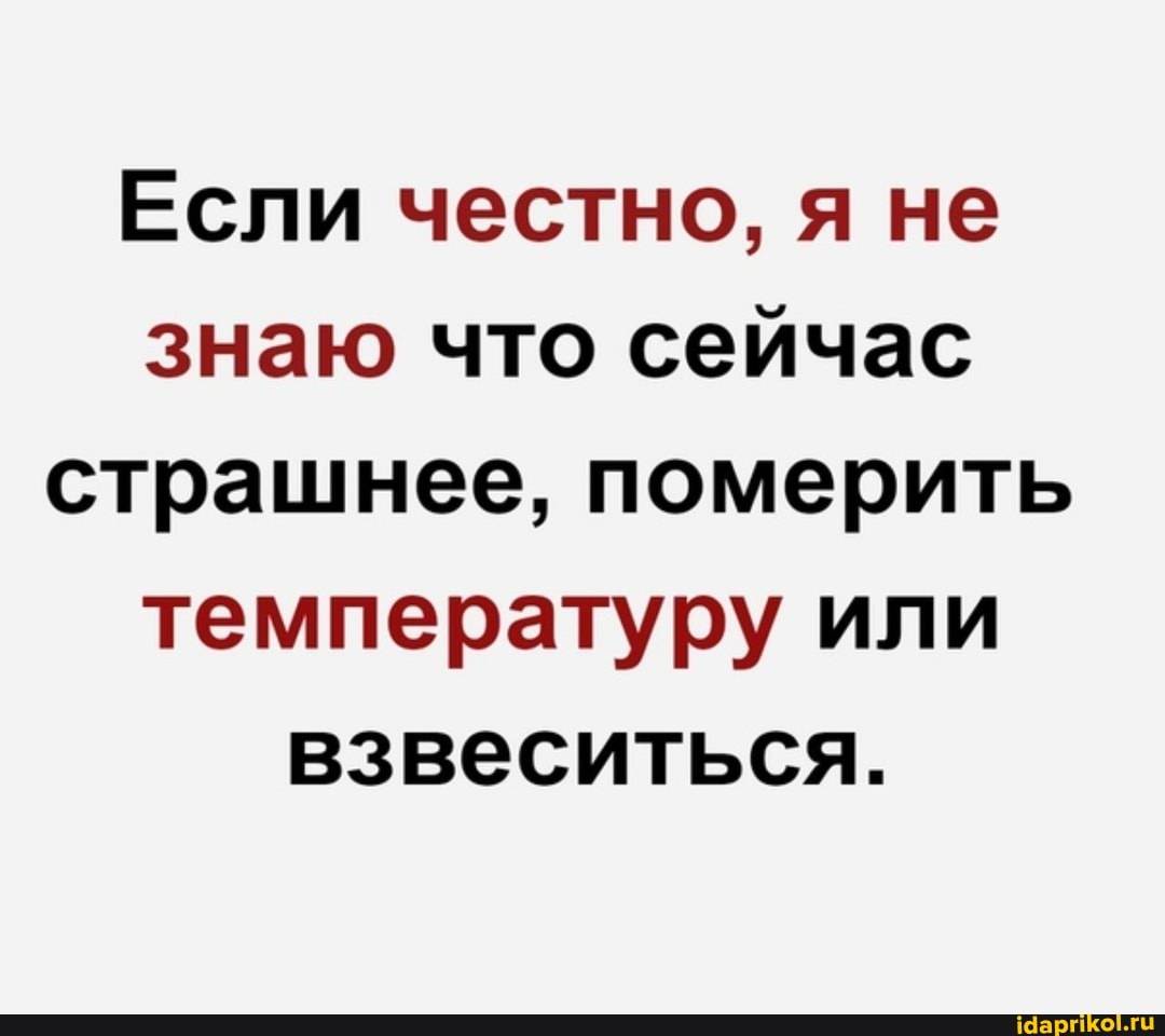 Если честно, я не знаю что сейчас страшнее, померить температуру или взвеситься.