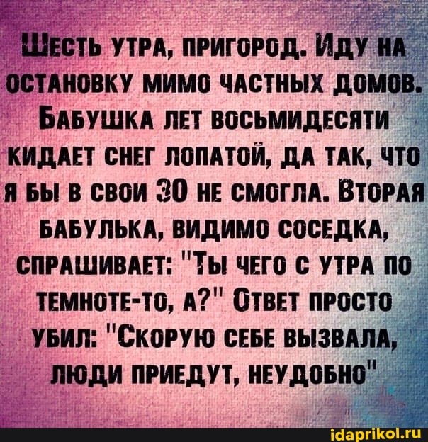 ШЕСТЬ УТРА, ПРИГОРОД. ИДУ НА ОСТАНОВКУ МИМО ЧАСТНЫХ ДОМОВ.
БАБУШКА ЛЕТ ВОСЬМИДЕСЯТИ КИДАЕТ СНЕГ ЛОПАТОЙ, ДА ТАК, ЧТО ЯБЫ В СВОИ 30 нЕ смоглА. ВТОРАЯ БАБУЛЬКА, ВИДИМО СОСЕДКА,
СПРАШИВАЕТ: "ТЫ ЧЕГО С УТРА ПО ТЕМНОТЕ-ТС, А?" ОТВЕТ ПРОСТО УБИЛ: "СКОРУЮ СЕБЕ ВЫЗВАЛА,
ЛЮДИ ПРИЕДУТ, НЕУДОБНО"