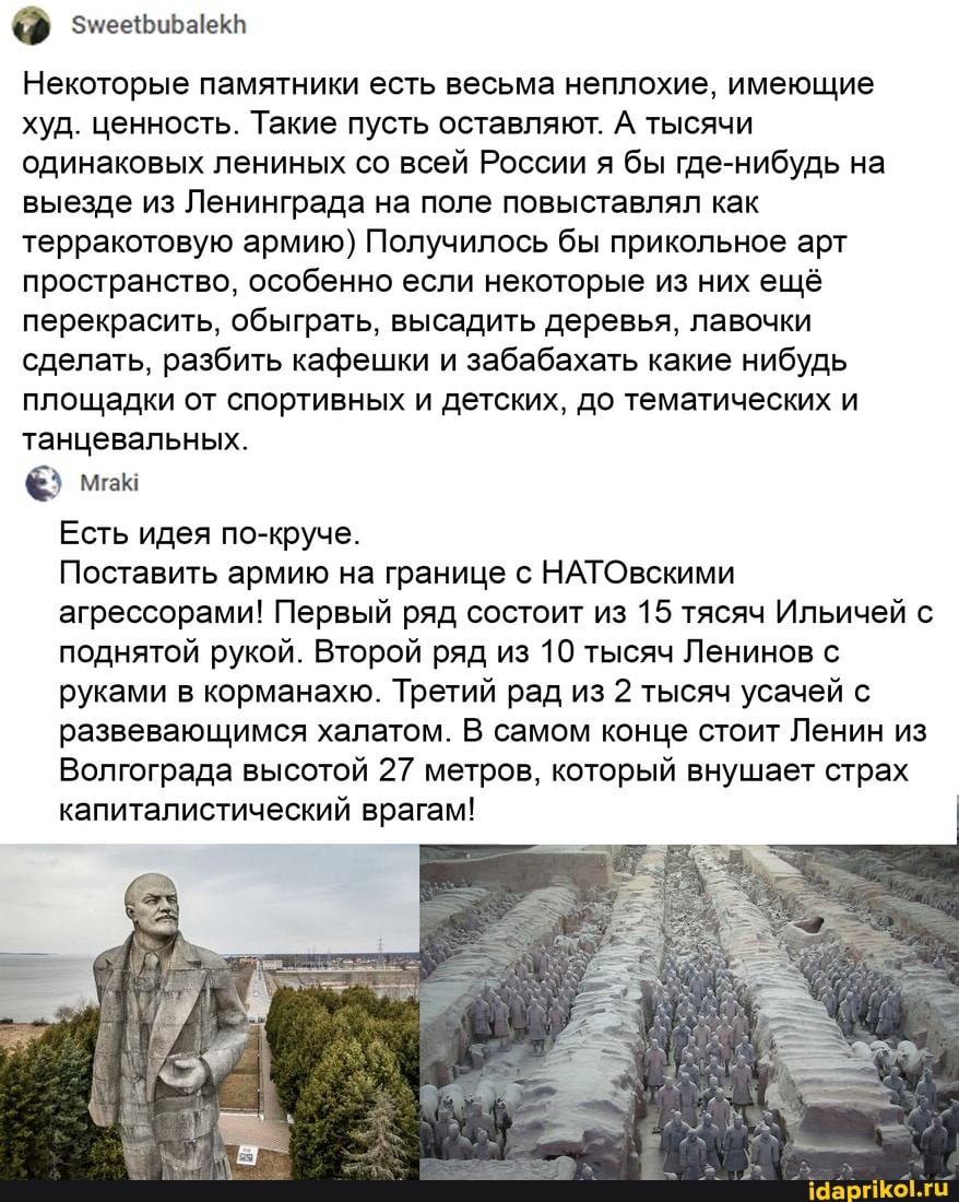 Некоторые памятники есть весьма неплохие, имеющие худ. ценность. Такие пусть оставляют. А тысячи одинаковых лениных со всей России я бы где-нибудь на выезде из Ленинграда на поле повыставлял как терракотовую армию) Получилось бы прикольное арт пространство, особенно если некоторые из них ещё перекрасить, обыграть, высадить деревья, лавочки сделать, разбить кафешки и забабахать какие нибудь площадки от спортивных и детских, до тематических и танцевальных.
Есть идея по-круче.
Поставить армию на границе с НАТОвскими агрессорами! Первый ряд состоит из 15 тясяч Ильичей с поднятой рукой. Второй ряд из 10 тысяч Ленинов с руками в корманахю. Третий рад из 2 тысяч усачей с развевающимся халатом. В самом конце стоит Ленин из
Волгограда высотой 27 метров, который внушает страх капиталистический врагам!