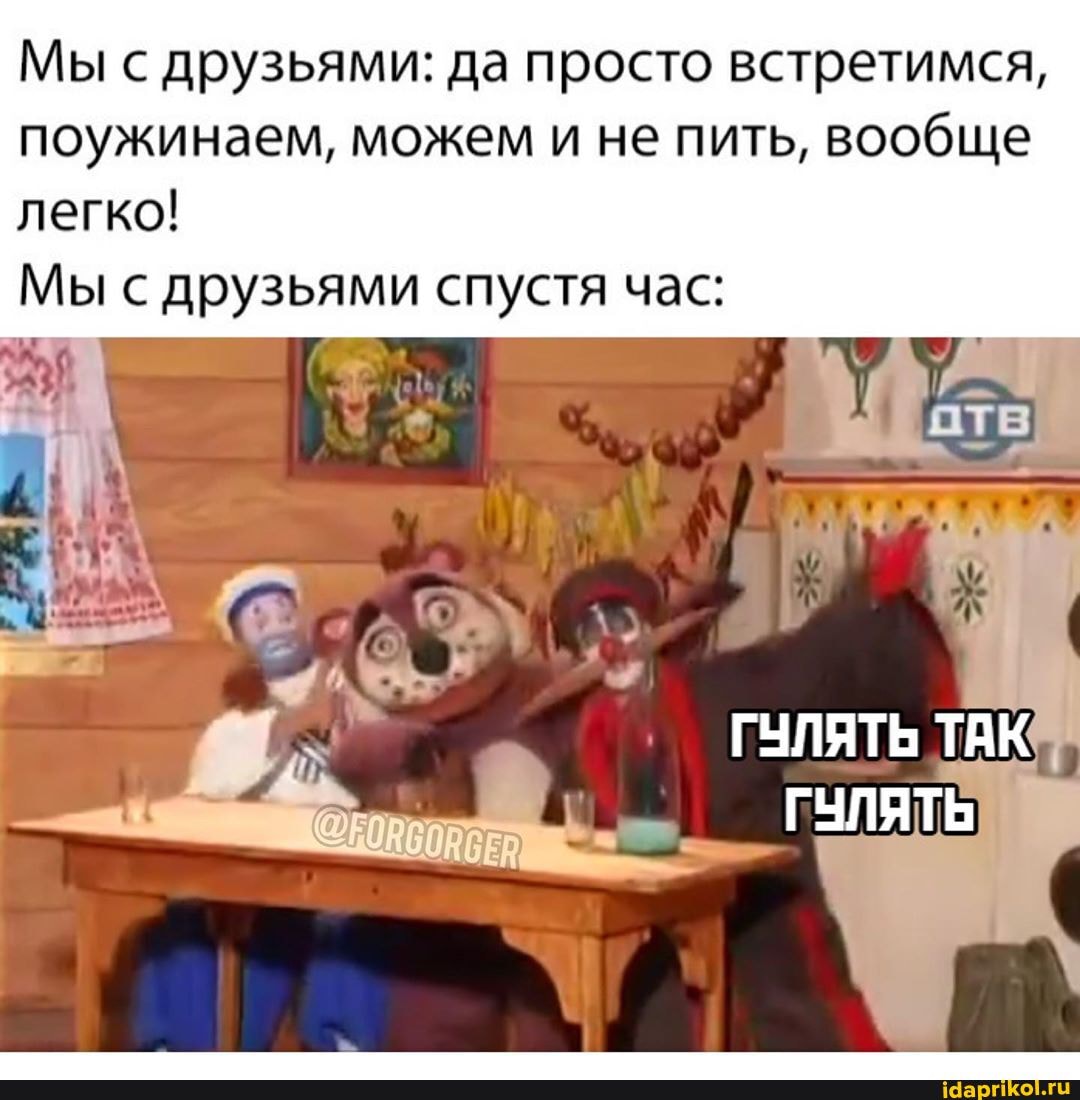 Мы с друзьями: да просто встретимся,
поужинаем, можем
и не пить, вообще
легко!
Мы с друзьями спустя час: