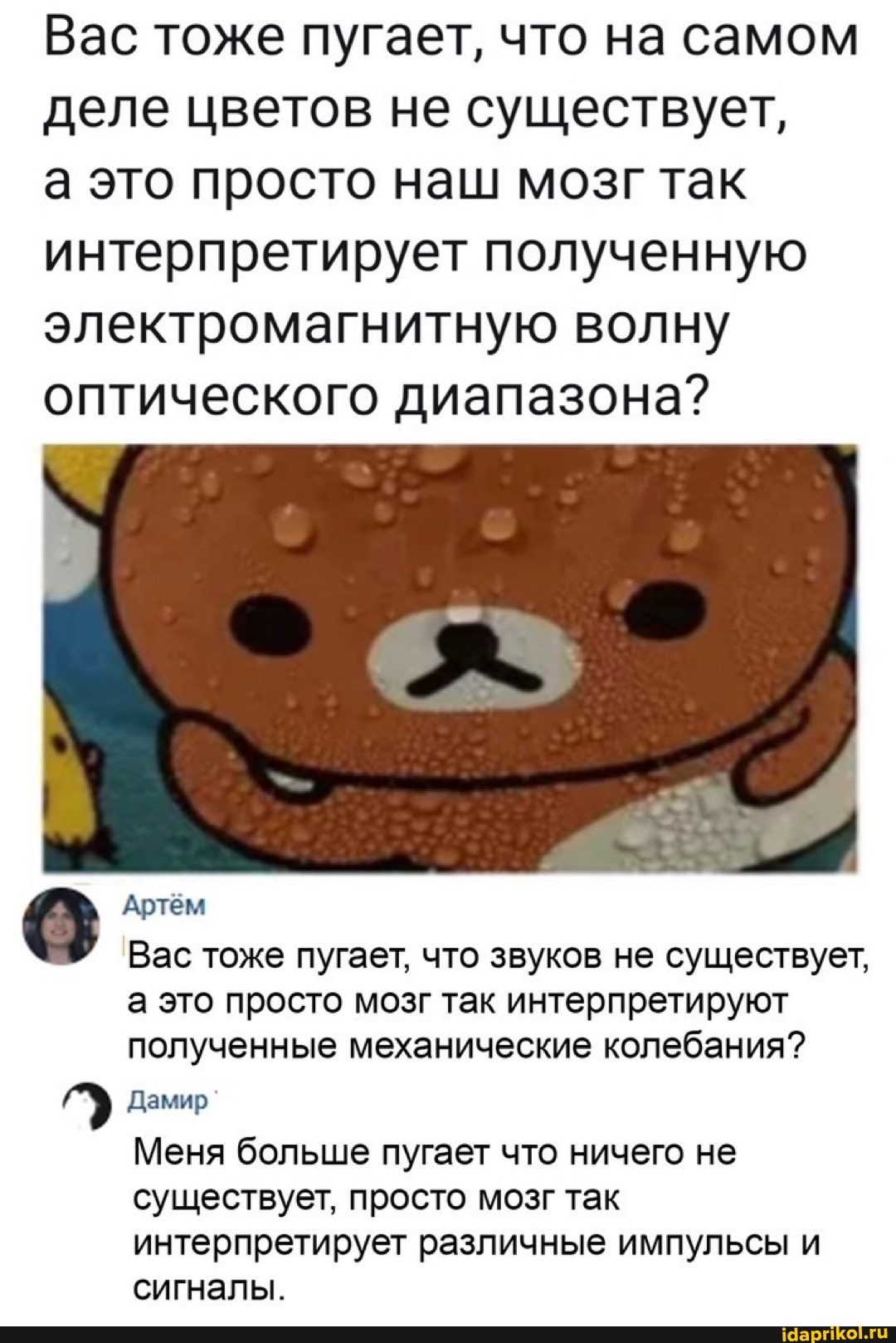 Вас тоже пугает, что на самом деле цветов не существует,
а это просто наш мозг так интерпретирует полученную электромагнитную волну оптического диапазона?
Артём
Вас тоже пугает, что звуков не существует, а это просто мозг так интерпретируют полученные механические колебания?
Дамир
Меня больше пугает что ничего не существует, просто мозг так интерпретирует различные импульсы и сигналы.