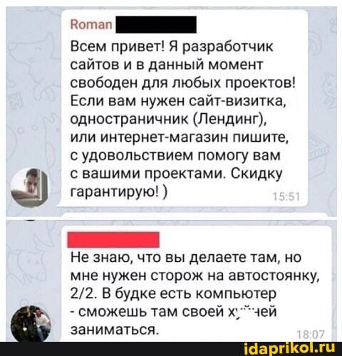 Всем привет! Я разработчик сайтов и в данный момент свободен для любых проектов!
Если вам нужен сайт-визитка, одностраничник (Лендинг), или интернет-магазин пишите, с удовольствием помогу вам
с вашими проектами. Скидку гарантирую!
Не знаю, что вы делаете там, но
мне нужен сторож на автостоянку,
В будке есть компьютер
- сможешь там своей х. "чей