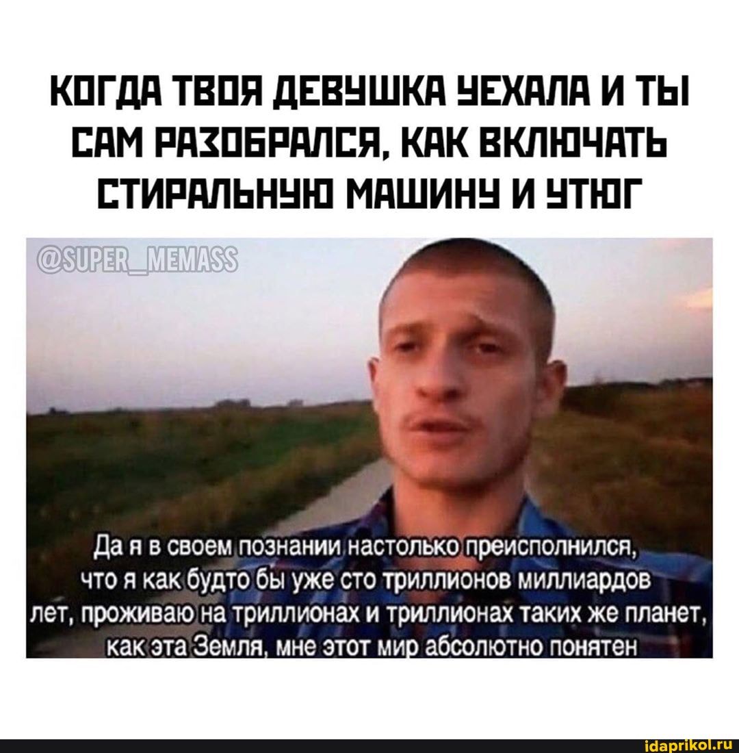 КОГДА ТВОЯ ДЕВУШКА УЕХАЛА И ТЫ
САМ РАЗОБРАЛСЯ, КАК ВКЛЮЧАТЬ
СТИРАЛЬНУЮ МАШИНУ И УТЮГ
Да я в своем познании настолько: преисполнился,
что я как будто бы уже сто триллионов миллиардов
лет, проживаю'на триллионах и триллионах таких же планет,
как эта'Земля, мне этот мир абсолютно понятен