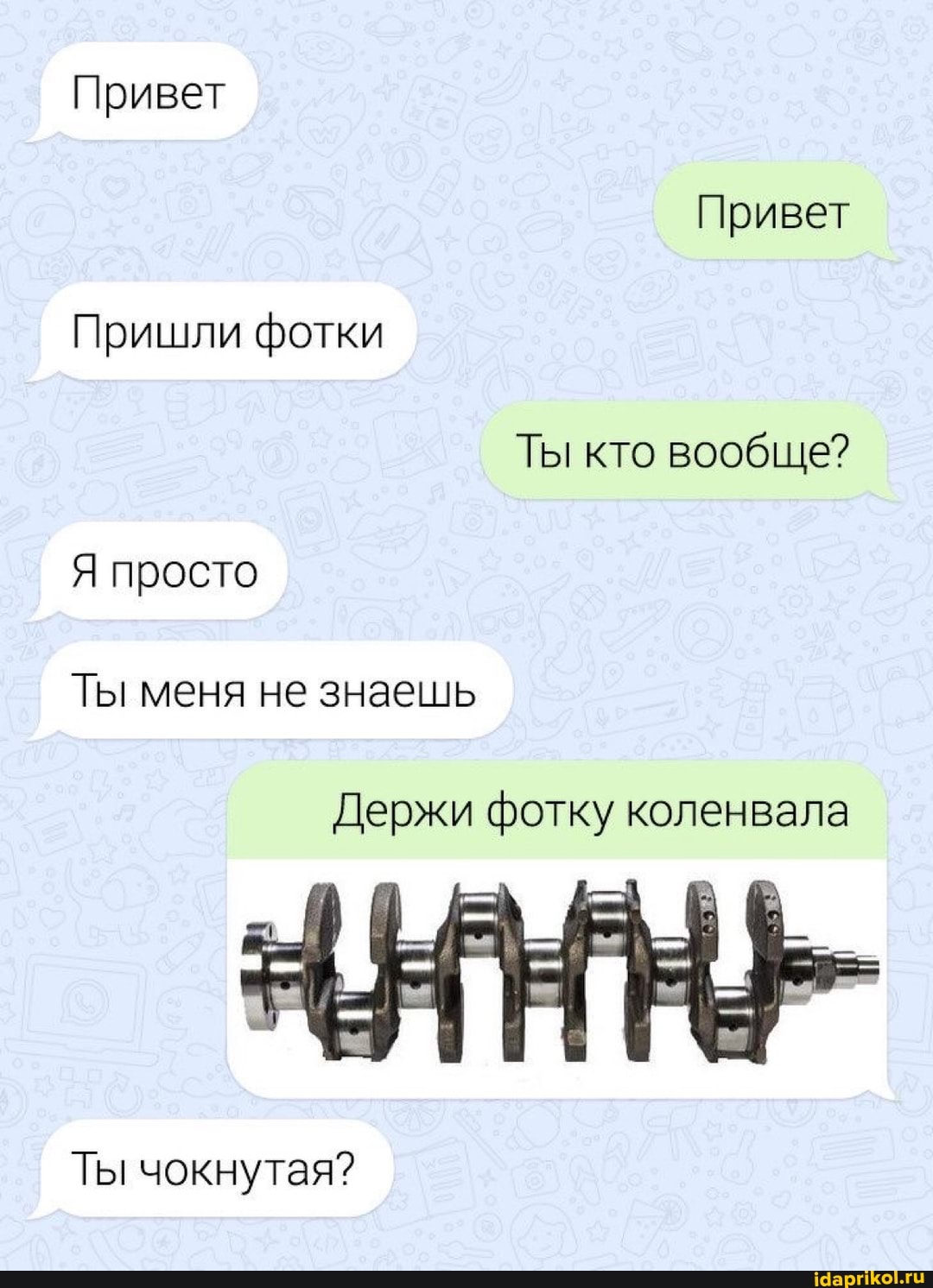 Привет
Привет
Пришли фотки
Ты кто вообще?
Я просто
Ты меня не знаешь
Держи фотку коленвала
Ты чокнутая?