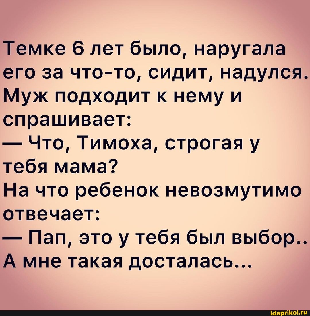 Темке 6 лет было, наругала его за что-то, сидит, надулся.
Муж подходит к нему и спрашивает:
- Что, Тимоха, строгая у тебя мама?
На что ребенок невозмутимо отвечает:
- Пап, это у тебя был выбор..
А мне такая досталась...