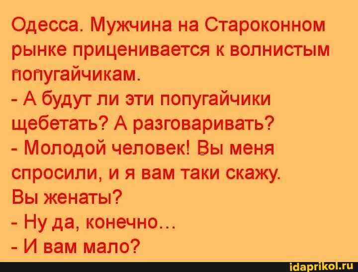 Одесса. Мужчина на Староконном рынке приценивается к волнистым попугайчикам.
- А будут ли эти попугайчики щебетать? А разговаривать?
- Молодой человек! Вы меня спросили, и я вам таки скажу.
Вы женаты?
- Ну да, конечно...
- И вам мапо?
