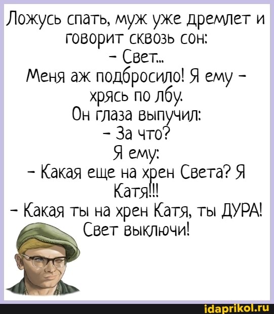Ложусь спать, муж уже дремлет и говорит сквозь сон:
Свет.
Меня аж подбросило! Я ему - хрясь по лбу.
Он глаза выпучил:
За что
Я ему:
- Какая ещё на Света? Я Катя!!
Какая ты на хрен Катя, ты ДУРА!
Свет выключи!