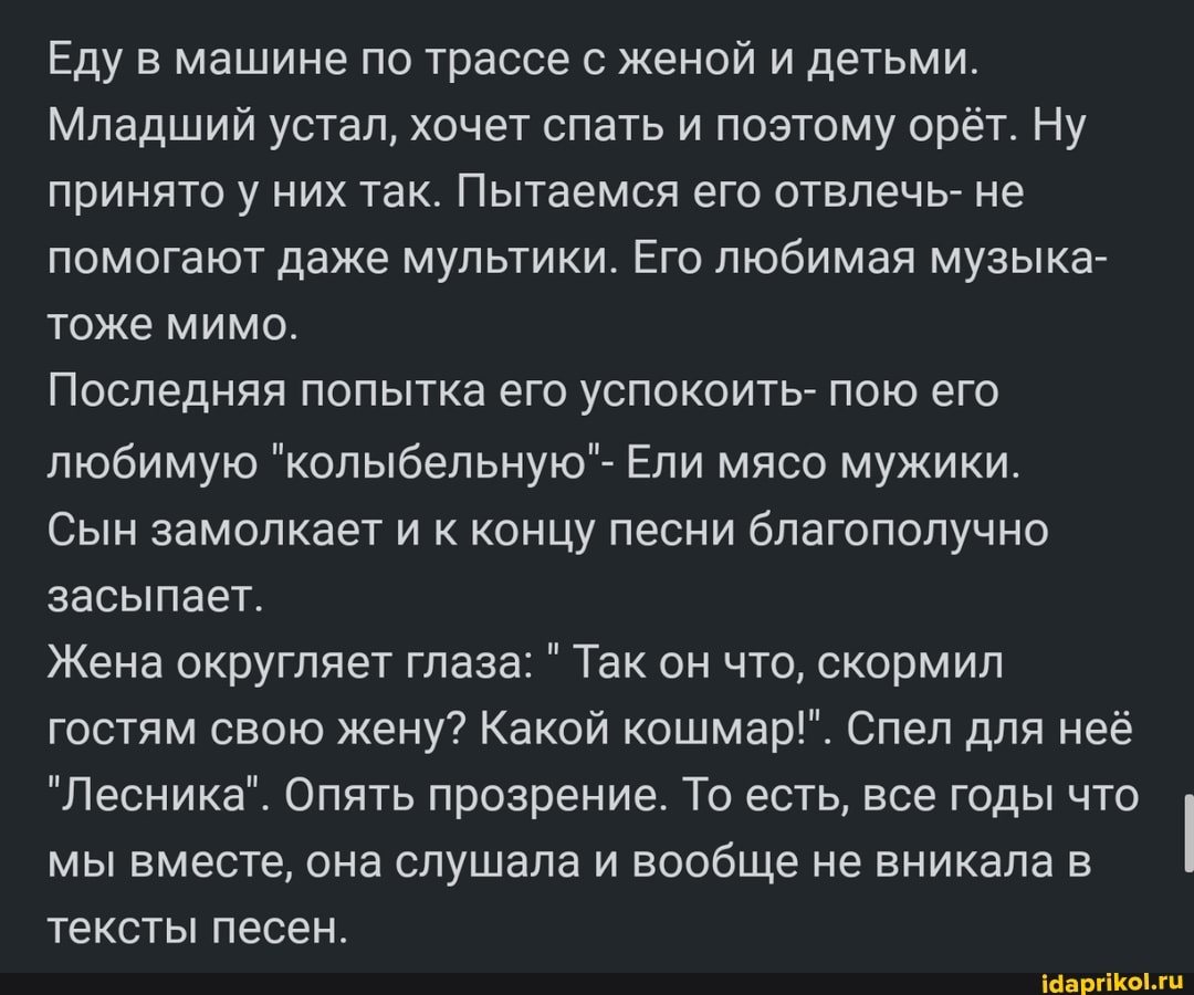 Еду в машине по трассе с женой и детьми.
Младший устал, хочет спать и поэтому орёт. Ну принято у них так. Пытаемся его отвлечь- не помогают даже мультики. Его любимая музыка- тоже мимо.
Последняя попытка его успокоить- пою его любимую "колыбельную"- Ели мясо мужики.
Сын замолкает и к концу песни благополучно засыпает.
Жена округляет глаза: Так он что, скормил гостям свою жену? Какой кошмар!". Спел для неё
"Лесника". Опять прозрение. То есть, все годы что мы вместе, она слушала и вообще не вникала в тексты песен.