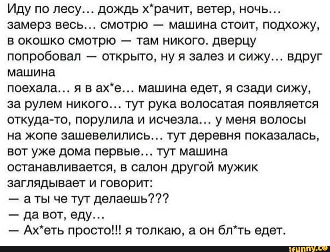 замерз весь... смотрю машина стоит, подхожу,
в окошко смотрю там никого. дверцу
попробовал открыто, ну я залез и сижу... вдруг
машина
за рулем никого... тут рука волосатая появляется
откуда-то, порулила и исчезла... у меня волосы
на жопе зашевелились... тут деревня показалась,
вот уже дома первые... тут машина
останавливается, в салон другой мужик
заглядывает и говорит:
аты че тут делаешь???
Ах*еть просто!!! я толкаю, а он бл*ть едет.