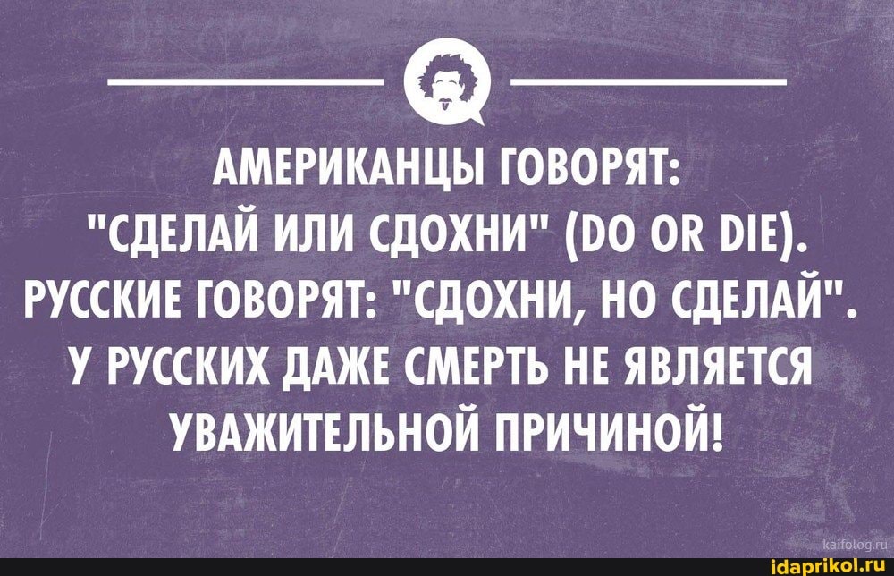АМЕРИКАНЦЫ ГОВОРЯТ:
"СДЕЛАЙ ИЛИ СДОХНИ" (00 ОВ РУССКИЕ ГОВОРЯТ: "СДОХНИ, НО СДЕЛАЙ".
У РУССКИХ ДАЖЕ СМЕРТЬ НЕ ЯВЛЯЕТСЯ УВАЖИТЕЛЬНОЙ ПРИЧИНОЙ!