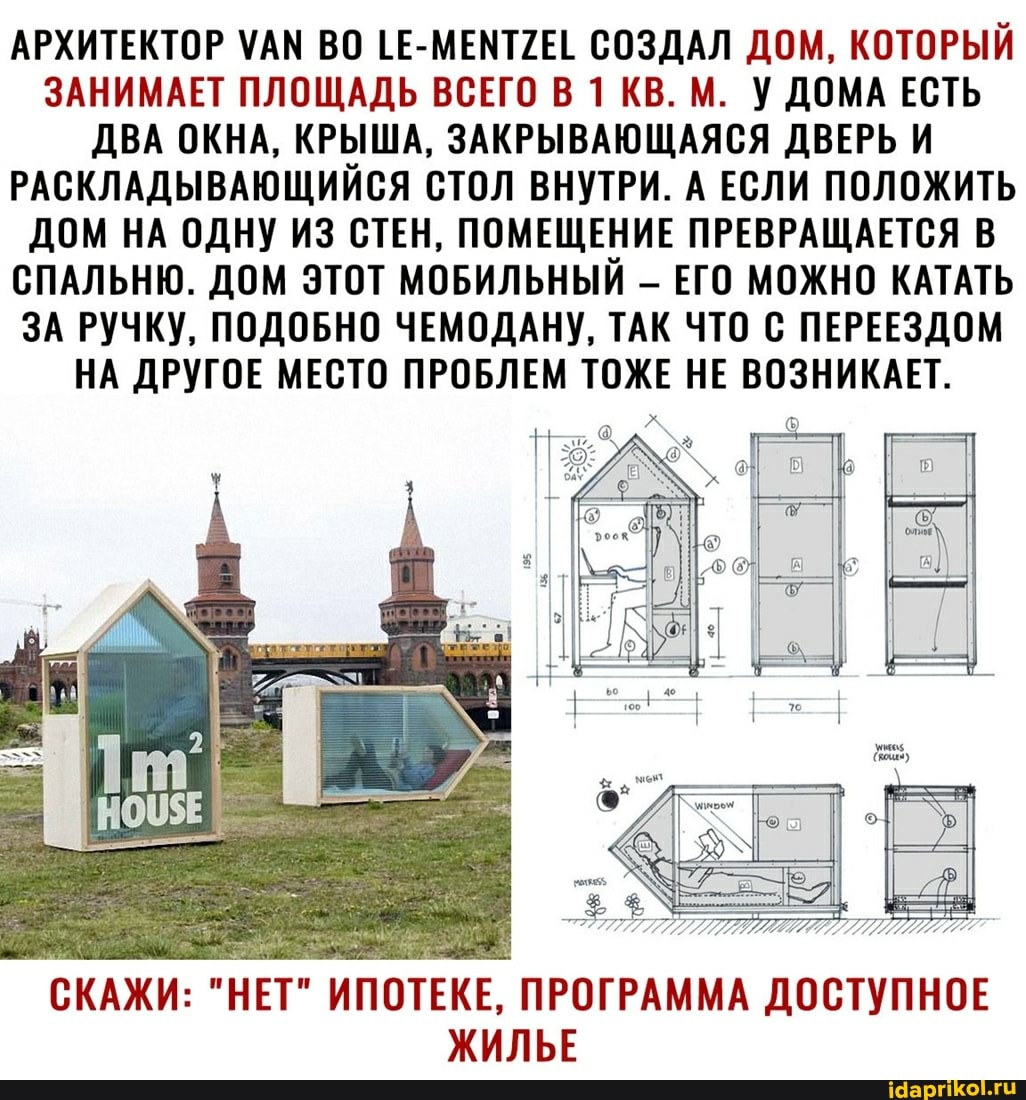АРХИТЕКТОР УАМ ВО 1Е-МЕМТУЕТ СОЗДАЛ ДОМ, КОТОРЫЙ ЗАНИМАЕТ ПЛОЩАДЬ ВСЕГО В 1 КВ. М. У ДОМА ЕСТЬ ДВА ОКНА, КРЫША, ЗАКРЫВАЮЩАЯСЯ ДВЕРЬ И РАСКЛАДЫВАЮЩИЙСЯ СТОЛ ВНУТРИ. А ЕСЛИ ПОЛОЖИТЬ ДОМ НА ОДНУ ИЗ СТЕН, ПОМЕЩЕНИЕ ПРЕВРАЩАЕТСЯ В СПАЛЬНЮ. ДОМ ЭТОТ МОБИЛЬНЫЙ - ЕГО МОЖНО КАТАТЬ ЗА РУЧКУ, ПОДОБНО ЧЕМОДАНУ, ТАК ЧТО С ПЕРЕЕЗДОМ НА ДРУГОЕ МЕСТО ПРОБЛЕМ ТОЖЕ НЕ ВОЗНИКАЕТ.
СКАЖИ: "НЕТ" ИПОТЕКЕ, ПРОГРАММА ДОСТУПНОЕ ЖИЛЬЕ