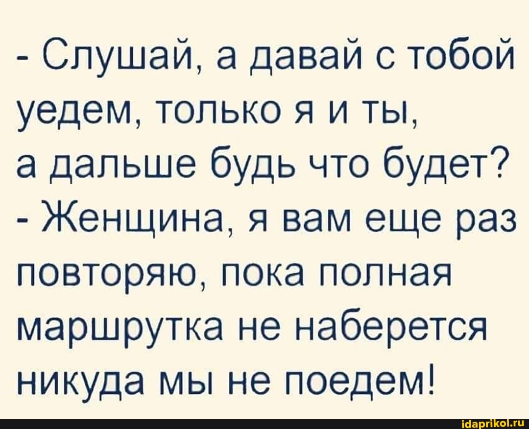 - Слушай, а давай с тобой уедем, только я иты,
а дальше будь что будет?
- Женщина, я вам еще раз повторяю, пока полная маршрутка не наберется никуда мы не поедем!