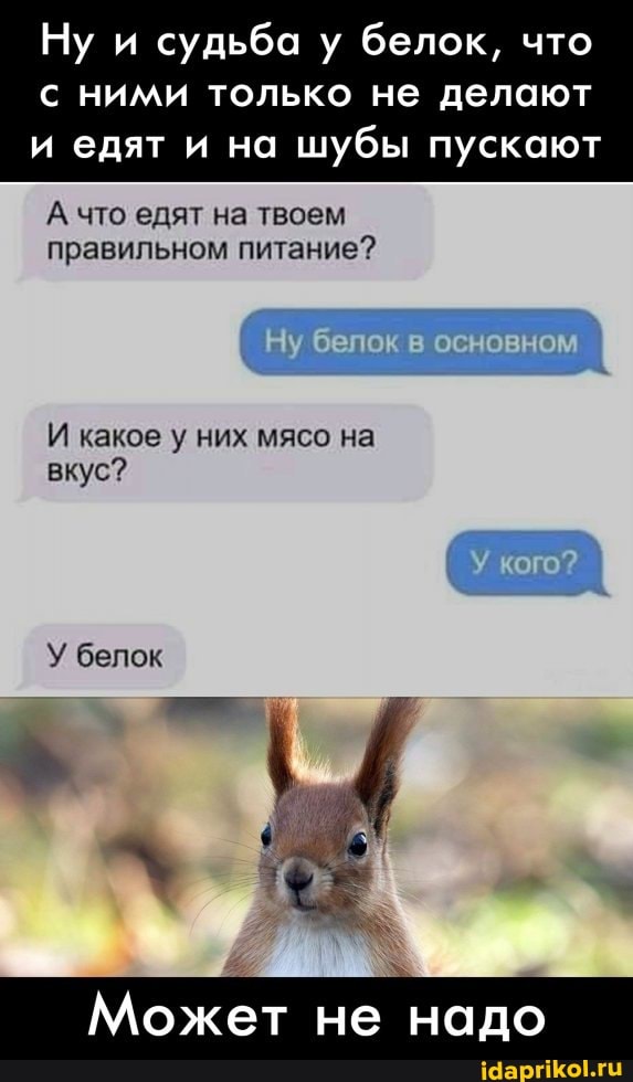 Ну и судьба у белок, что
с ними только не делают и едят и на шубы пускают
А что едят на твоем правильном питание?
бело
И какое у них мясо на вкус?
У белок
Может не надо