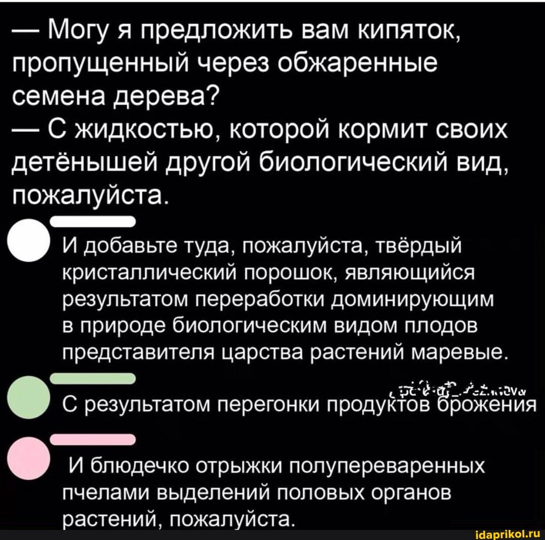 - Могу я предложить вам кипяток, пропущенный через обжаренные семена дерева?
-С ЖИДКОСТЬЮ, которой кормит своих детёнышей другой биологический вид, пожалуйста.
И добавьте туда, пожалуйста, твёрдый кристаллический порошок, являющийся результатом переработки доминирующим в природе биологическим видом плодов представителя царства растений маревые.
"ее:
С результатом перегонки продуктов брожения
И блюдечко отрыжки полупереваренных пчелами выделений половых органов